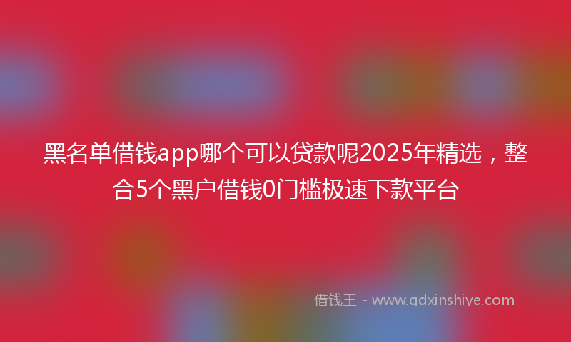 黑名单借钱app哪个可以贷款呢2025年精选，整合5个黑户借钱0门槛极速下款平台