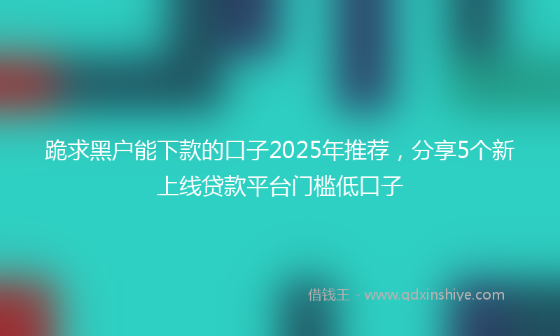 跪求黑户能下款的口子2025年推荐，分享5个新上线贷款平台门槛低口子