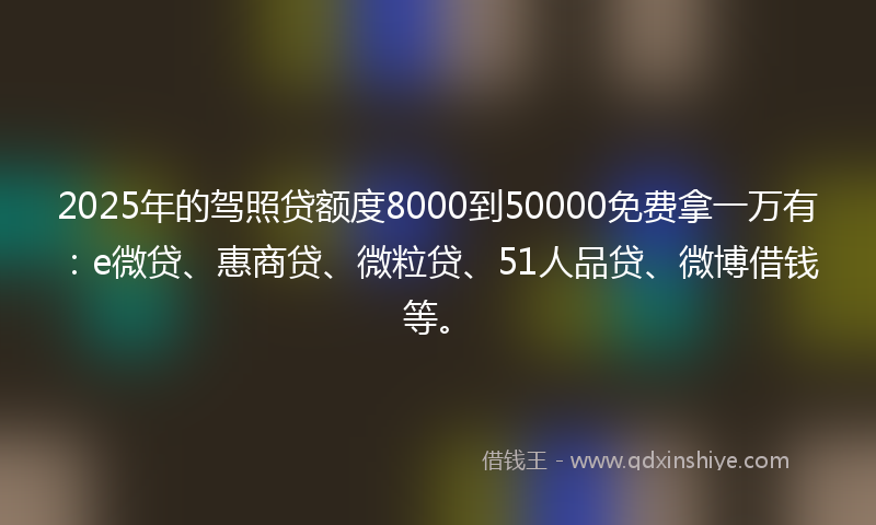 2025年的驾照贷额度8000到50000免费拿一万有：e微贷、惠商贷、微粒贷、51人品贷、微博借钱等。