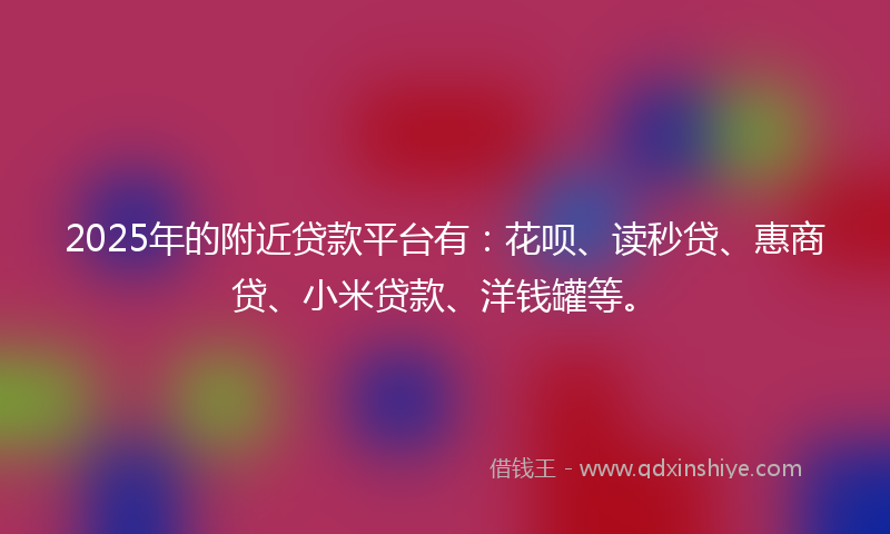 2025年的附近贷款平台有：花呗、读秒贷、惠商贷、小米贷款、洋钱罐等。
