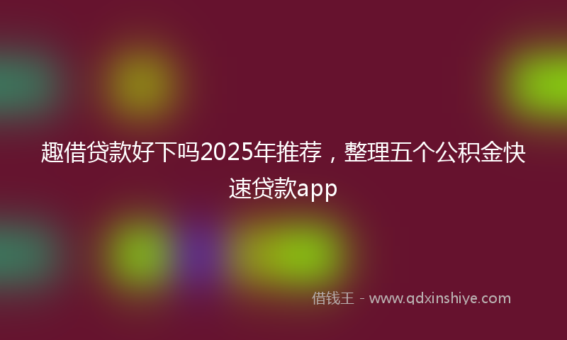 趣借贷款好下吗2025年推荐，整理五个公积金快速贷款app