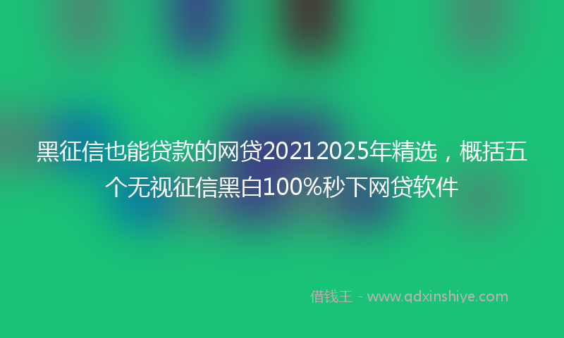 黑征信也能贷款的网贷20212025年精选，概括五个无视征信黑白100%秒下网贷软件