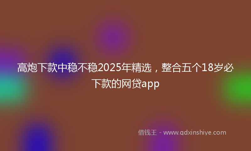 高炮下款中稳不稳2025年精选，整合五个18岁必下款的网贷app