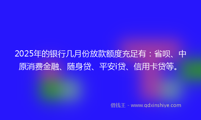 2025年的银行几月份放款额度充足有：省呗、中原消费金融、随身贷、平安i贷、信用卡贷等。