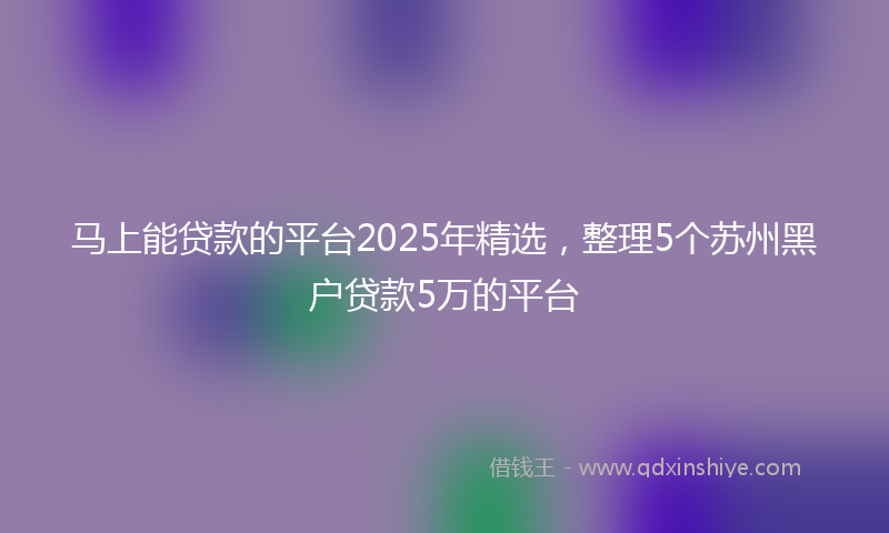 马上能贷款的平台2025年精选，整理5个苏州黑户贷款5万的平台