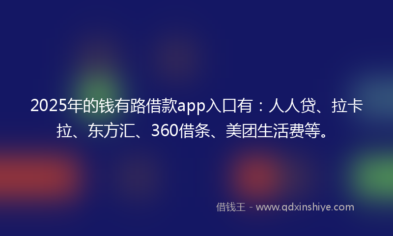 2025年的钱有路借款app入口有：人人贷、拉卡拉、东方汇、360借条、美团生活费等。