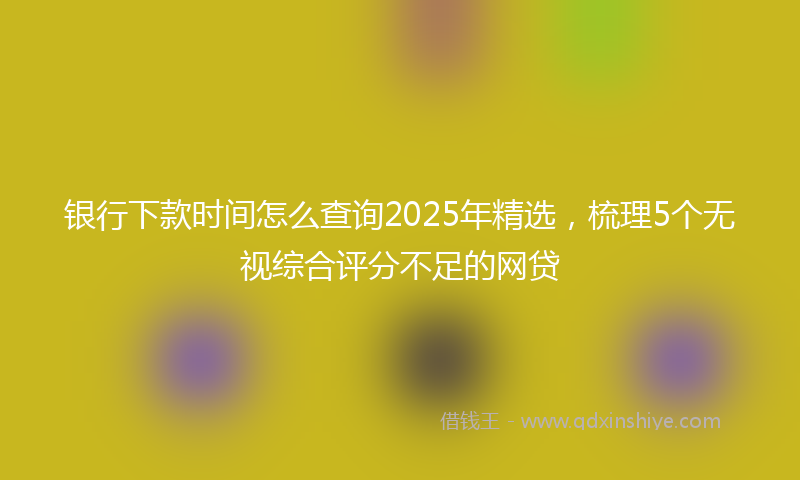 银行下款时间怎么查询2025年精选，梳理5个无视综合评分不足的网贷