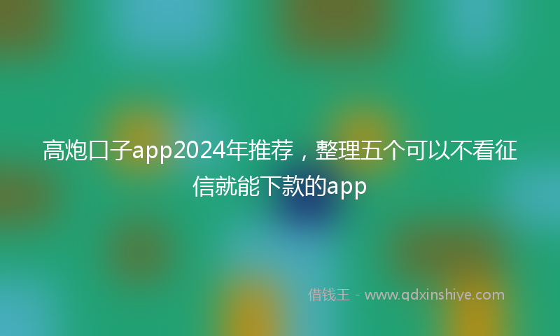 高炮口子app2024年推荐，整理五个可以不看征信就能下款的app