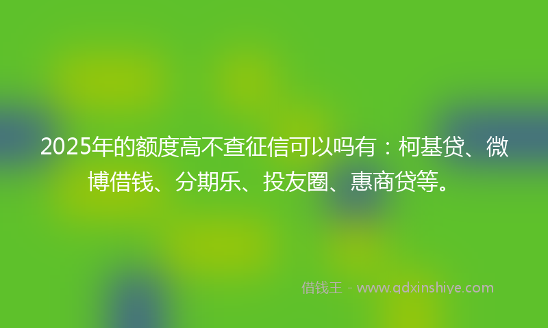 2025年的额度高不查征信可以吗有：柯基贷、微博借钱、分期乐、投友圈、惠商贷等。