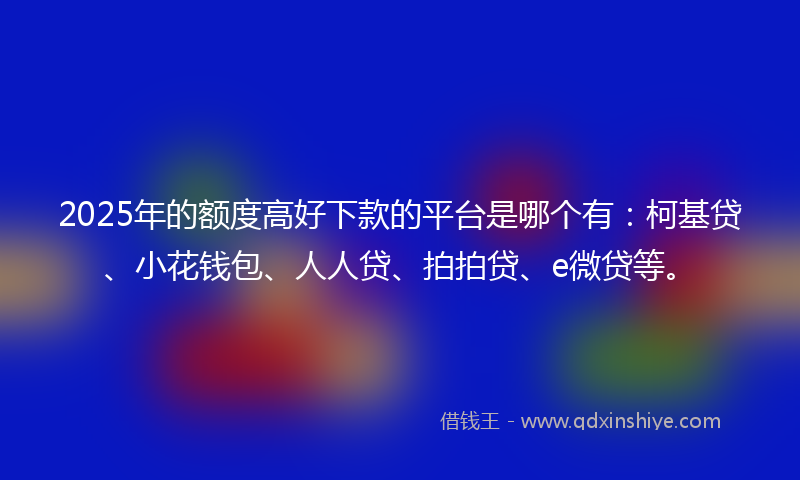 2025年的额度高好下款的平台是哪个有：柯基贷、小花钱包、人人贷、拍拍贷、e微贷等。