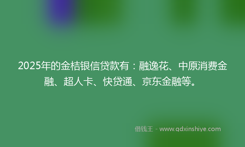 2025年的金桔银信贷款有：融逸花、中原消费金融、超人卡、快贷通、京东金融等。
