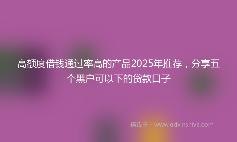 高额度借钱通过率高的产品2025年推荐，分享五个黑户可以下的贷款口子