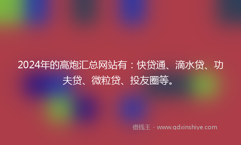 2024年的高炮汇总网站有：快贷通、滴水贷、功夫贷、微粒贷、投友圈等。