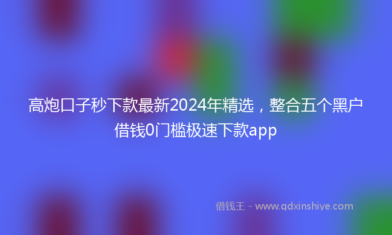 高炮口子秒下款最新2024年精选，整合五个黑户借钱0门槛极速下款app