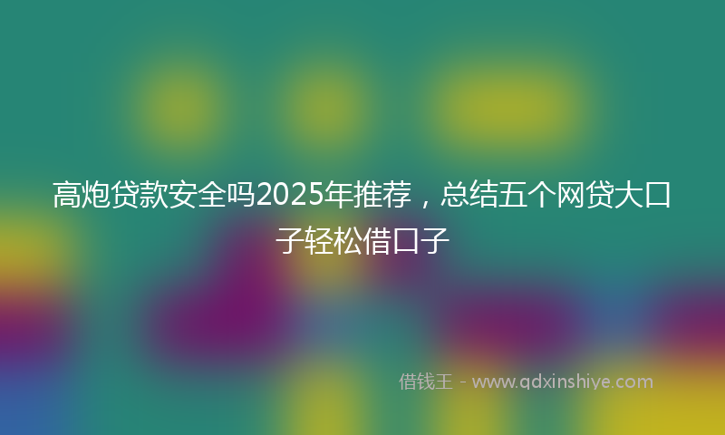 高炮贷款安全吗2025年推荐，总结五个网贷大口子轻松借口子