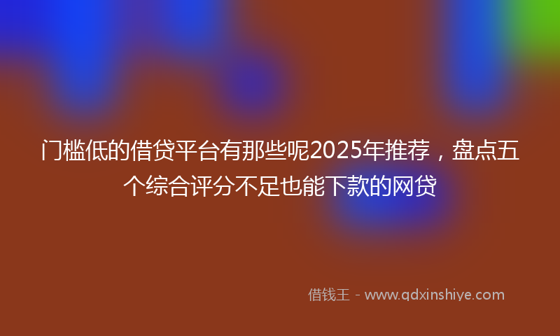 门槛低的借贷平台有那些呢2025年推荐，盘点五个综合评分不足也能下款的网贷