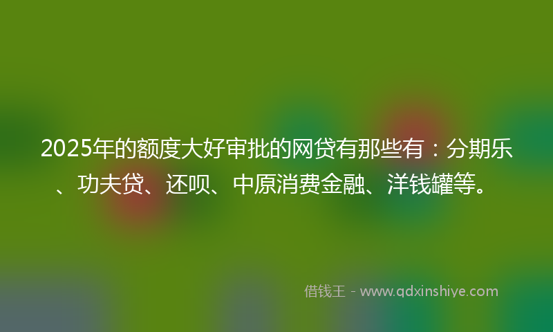 2025年的额度大好审批的网贷有那些有：分期乐、功夫贷、还呗、中原消费金融、洋钱罐等。
