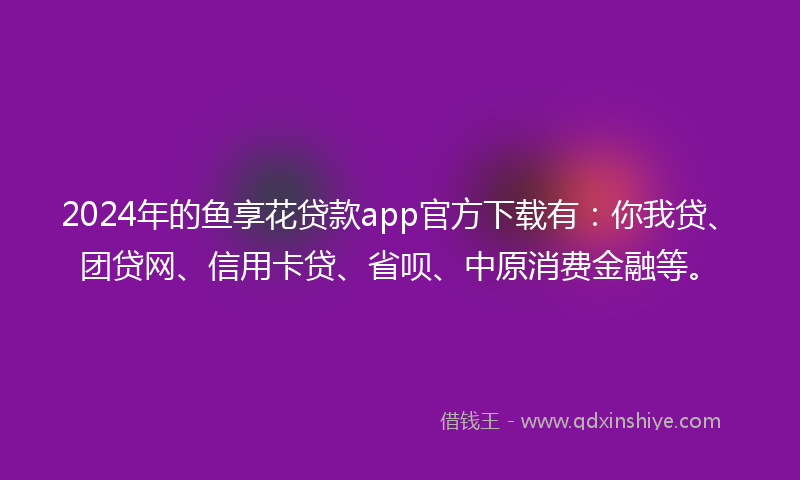 2024年的鱼享花贷款app官方下载有：你我贷、团贷网、信用卡贷、省呗、中原消费金融等。