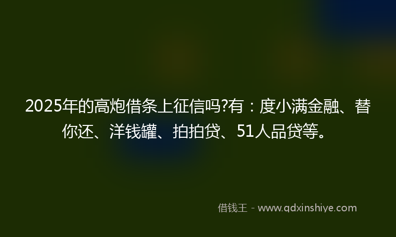 2025年的高炮借条上征信吗?有：度小满金融、替你还、洋钱罐、拍拍贷、51人品贷等。