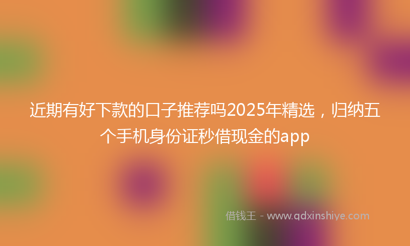 近期有好下款的口子推荐吗2025年精选，归纳五个手机身份证秒借现金的app