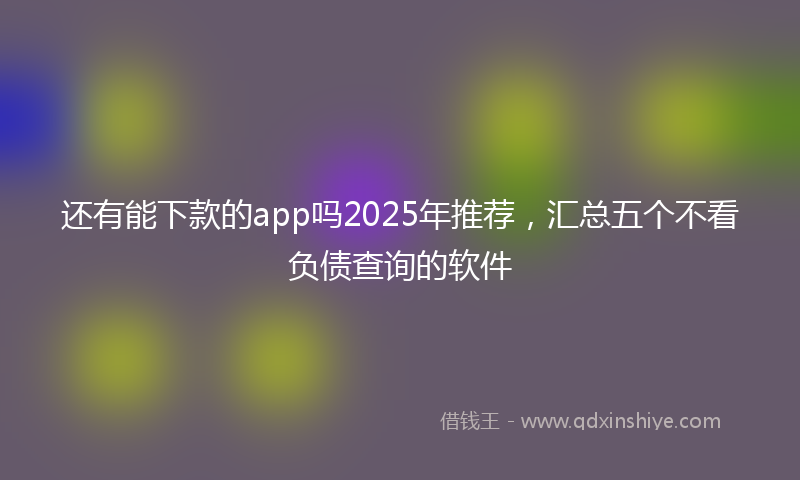 还有能下款的app吗2025年推荐，汇总五个不看负债查询的软件