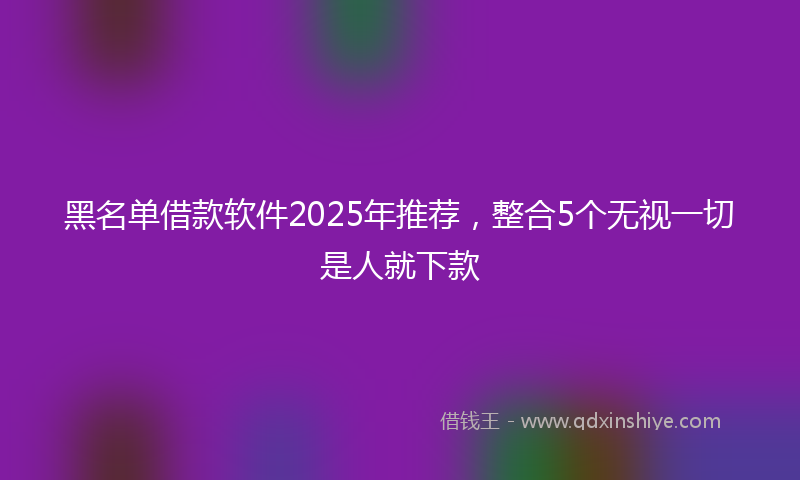 黑名单借款软件2025年推荐，整合5个无视一切是人就下款