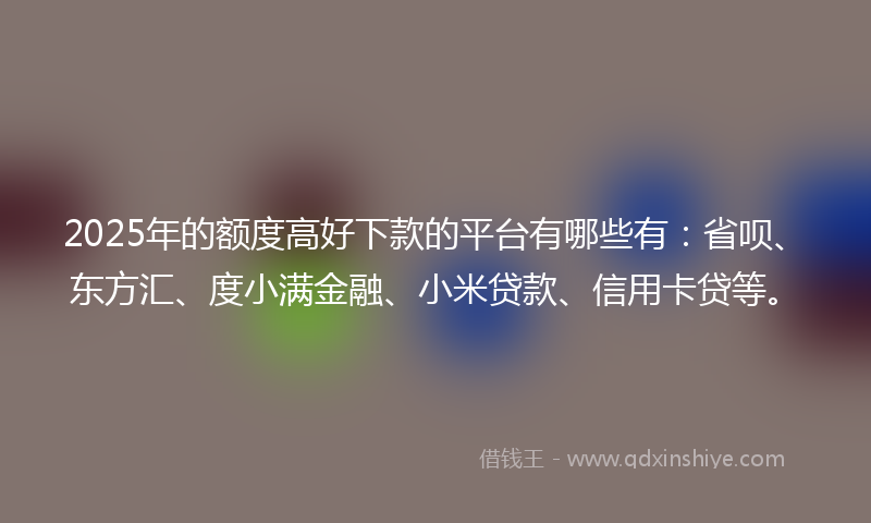 2025年的额度高好下款的平台有哪些有：省呗、东方汇、度小满金融、小米贷款、信用卡贷等。