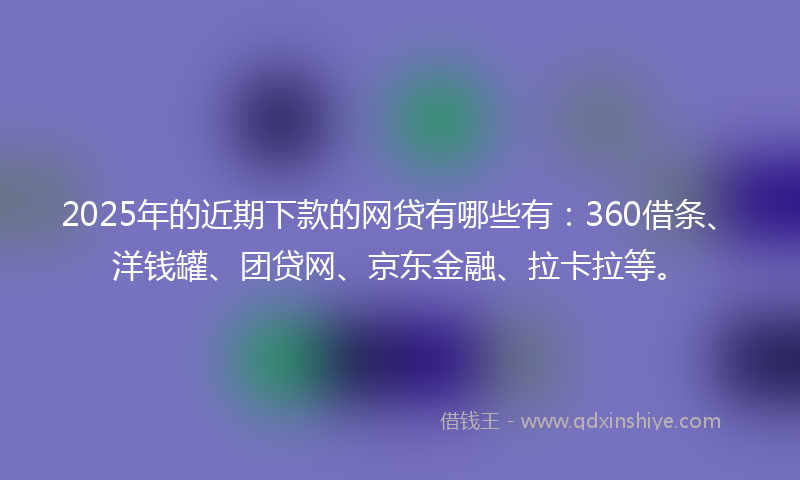 2025年的近期下款的网贷有哪些有：360借条、洋钱罐、团贷网、京东金融、拉卡拉等。