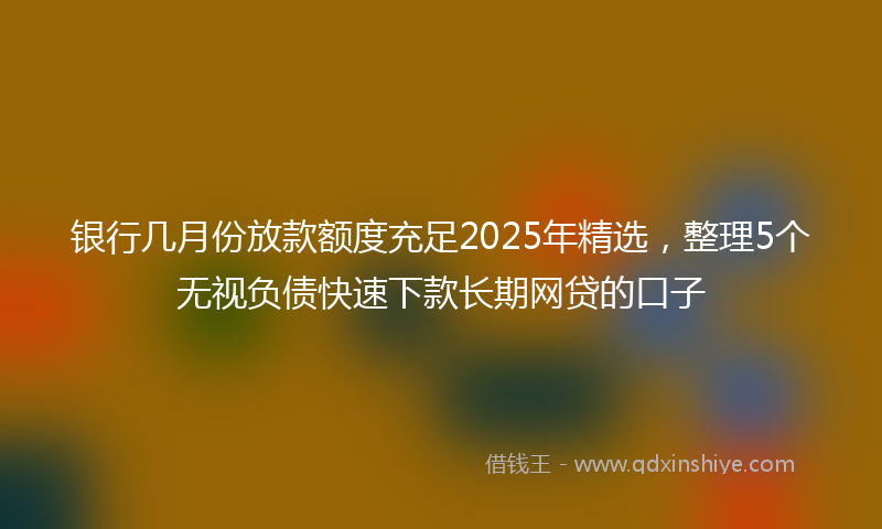 银行几月份放款额度充足2025年精选，整理5个无视负债快速下款长期网贷的口子
