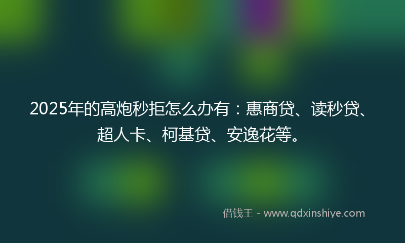 2025年的高炮秒拒怎么办有：惠商贷、读秒贷、超人卡、柯基贷、安逸花等。