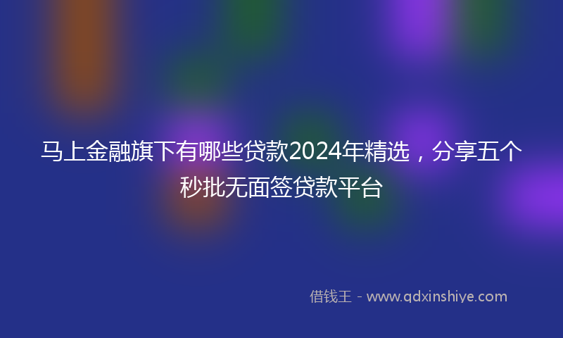 马上金融旗下有哪些贷款2024年精选，分享五个秒批无面签贷款平台