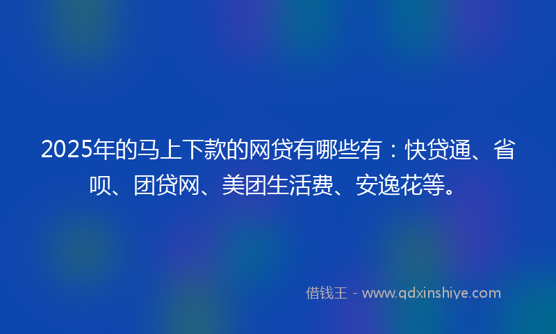 2025年的马上下款的网贷有哪些有：快贷通、省呗、团贷网、美团生活费、安逸花等。
