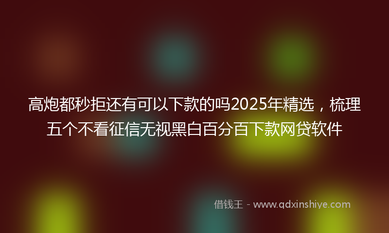 高炮都秒拒还有可以下款的吗2025年精选，梳理五个不看征信无视黑白百分百下款网贷软件