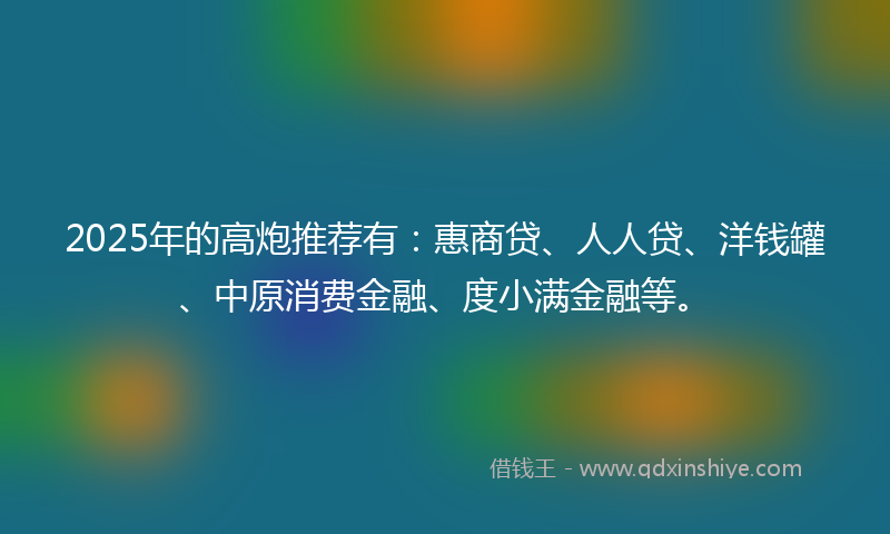 2025年的高炮推荐有：惠商贷、人人贷、洋钱罐、中原消费金融、度小满金融等。