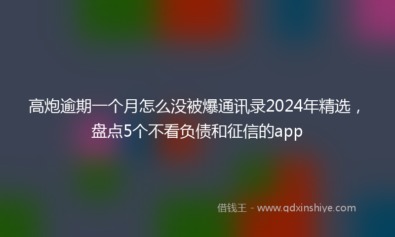 高炮逾期一个月怎么没被爆通讯录2024年精选，盘点5个不看负债和征信的app