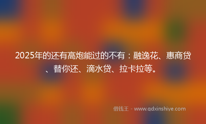 2025年的还有高炮能过的不有：融逸花、惠商贷、替你还、滴水贷、拉卡拉等。