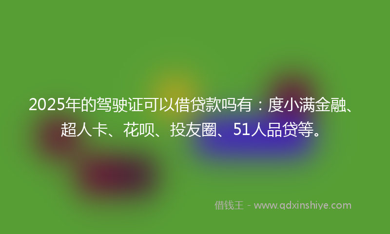2025年的驾驶证可以借贷款吗有：度小满金融、超人卡、花呗、投友圈、51人品贷等。