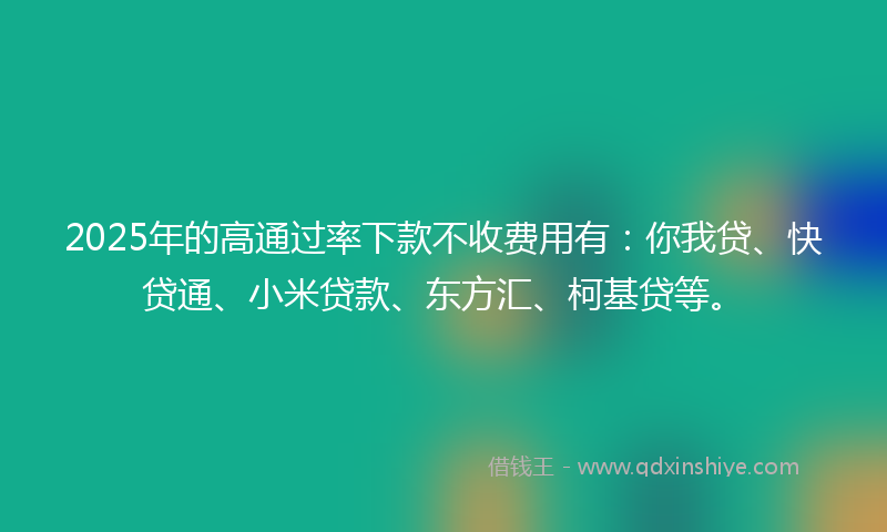 2025年的高通过率下款不收费用有：你我贷、快贷通、小米贷款、东方汇、柯基贷等。