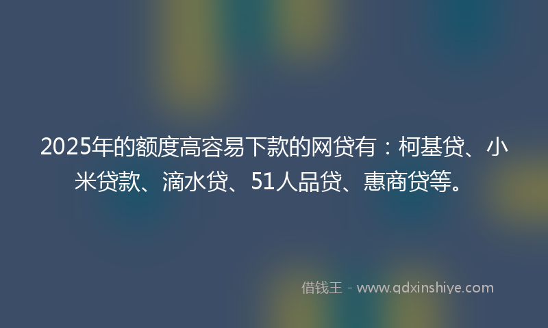 2025年的额度高容易下款的网贷有：柯基贷、小米贷款、滴水贷、51人品贷、惠商贷等。