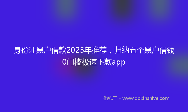 身份证黑户借款2025年推荐，归纳五个黑户借钱0门槛极速下款app
