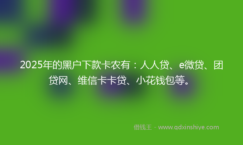 2025年的黑户下款卡农有：人人贷、e微贷、团贷网、维信卡卡贷、小花钱包等。