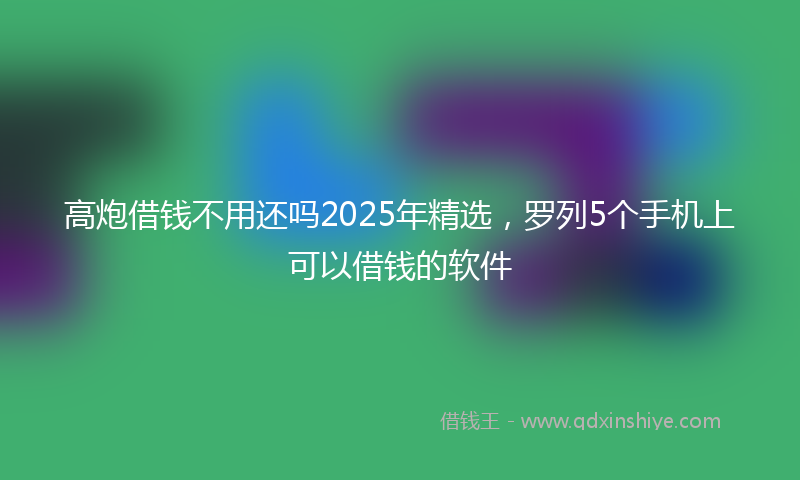 高炮借钱不用还吗2025年精选，罗列5个手机上可以借钱的软件