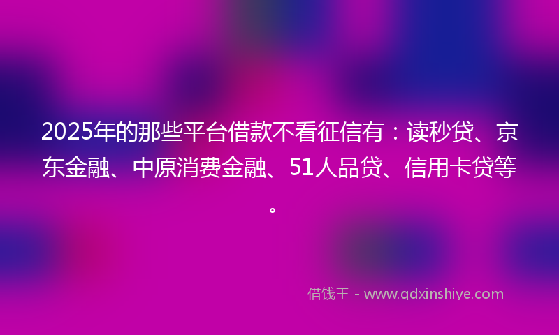 2025年的那些平台借款不看征信有：读秒贷、京东金融、中原消费金融、51人品贷、信用卡贷等。