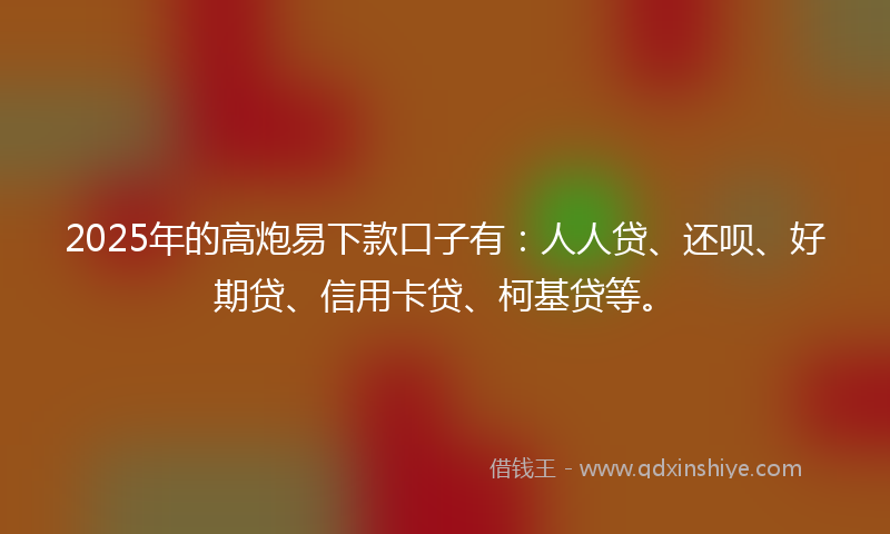 2025年的高炮易下款口子有：人人贷、还呗、好期贷、信用卡贷、柯基贷等。