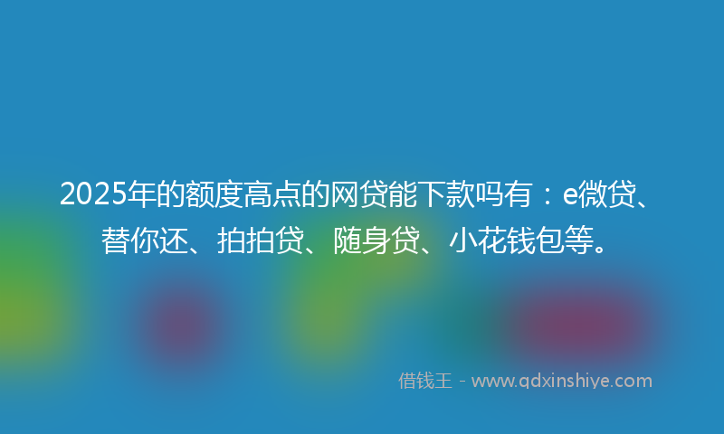 2025年的额度高点的网贷能下款吗有：e微贷、替你还、拍拍贷、随身贷、小花钱包等。