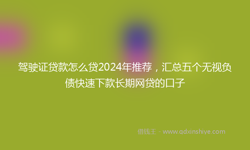 驾驶证贷款怎么贷2024年推荐，汇总五个无视负债快速下款长期网贷的口子