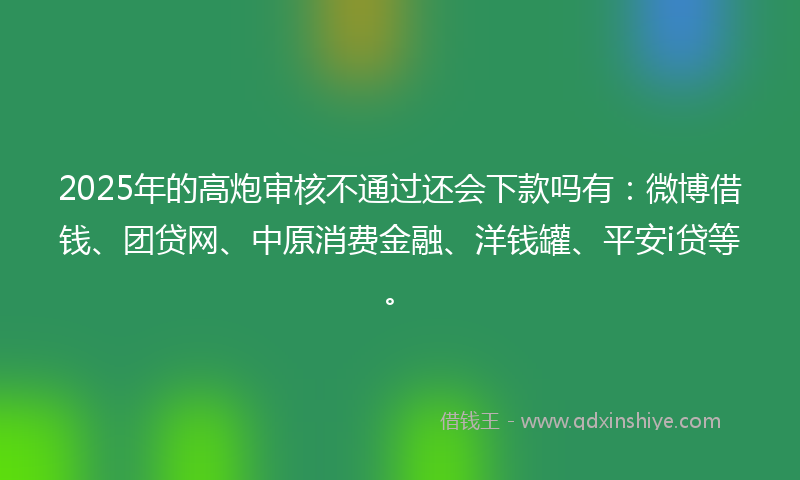 2025年的高炮审核不通过还会下款吗有：微博借钱、团贷网、中原消费金融、洋钱罐、平安i贷等。