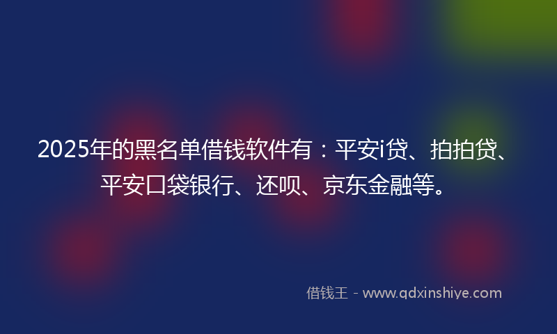 2025年的黑名单借钱软件有：平安i贷、拍拍贷、平安口袋银行、还呗、京东金融等。