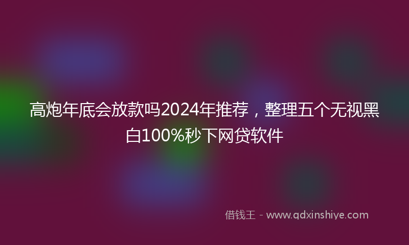 高炮年底会放款吗2024年推荐，整理五个无视黑白100%秒下网贷软件
