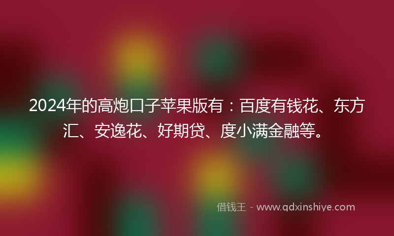 2024年的高炮口子苹果版有：百度有钱花、东方汇、安逸花、好期贷、度小满金融等。